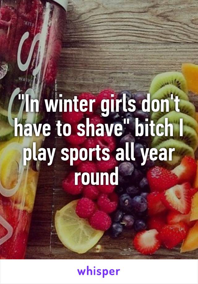 "In winter girls don't have to shave" bitch I play sports all year round 