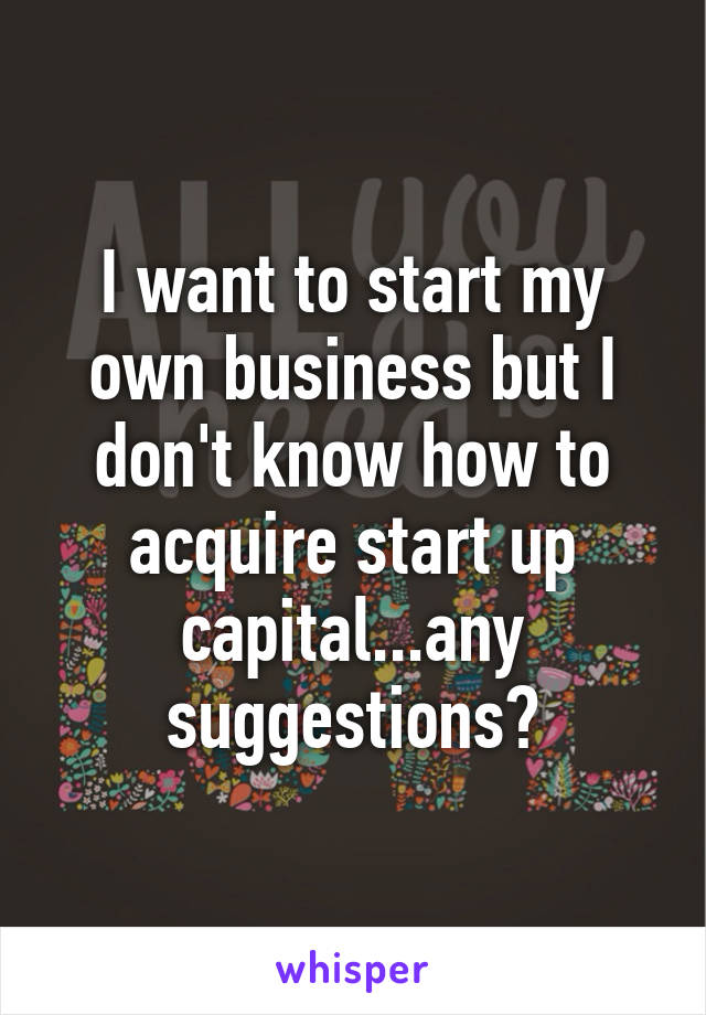 I want to start my own business but I don't know how to acquire start up capital...any suggestions?