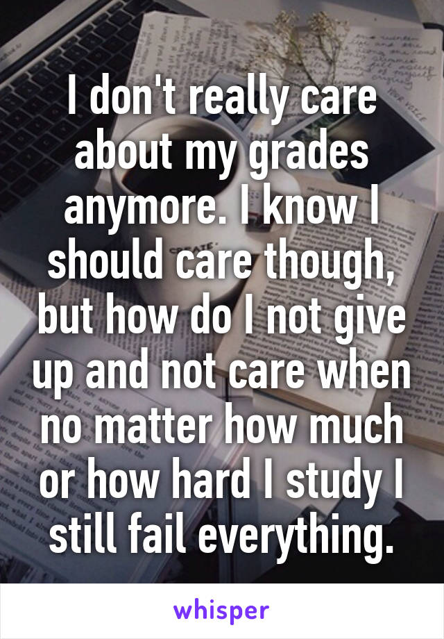 I don't really care about my grades anymore. I know I should care though, but how do I not give up and not care when no matter how much or how hard I study I still fail everything.