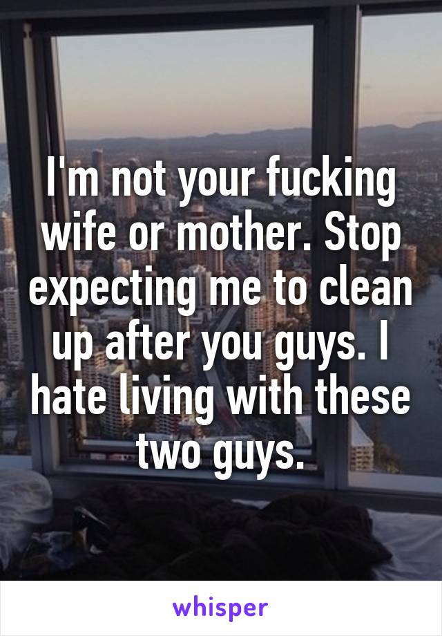 I'm not your fucking wife or mother. Stop expecting me to clean up after you guys. I hate living with these two guys.