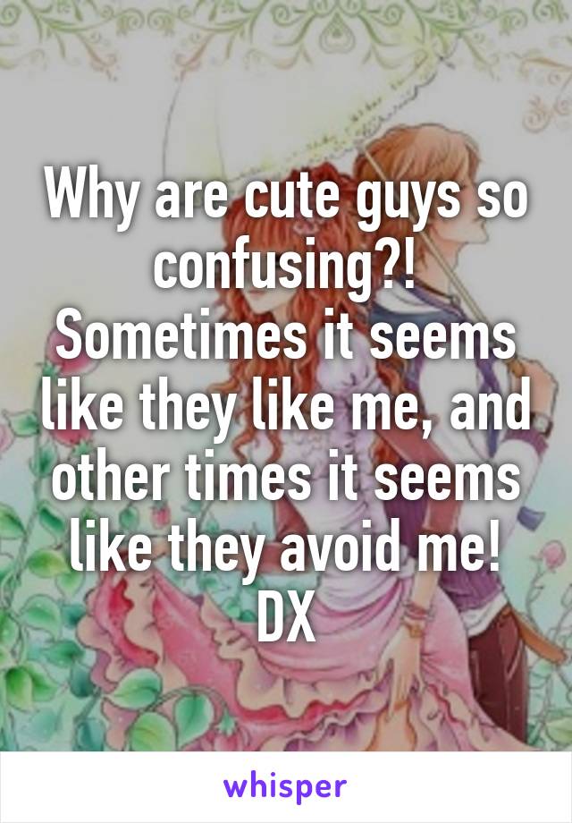 Why are cute guys so confusing?! Sometimes it seems like they like me, and other times it seems like they avoid me! DX