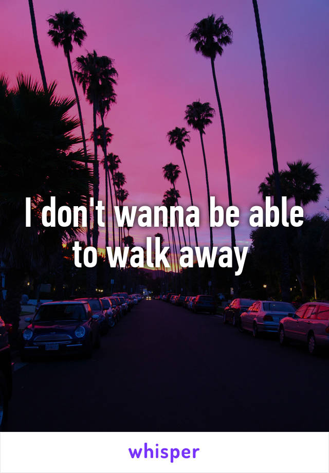 I don't wanna be able to walk away 