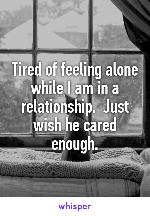 Tired of feeling alone while I am in a relationship.  Just wish he cared enough.