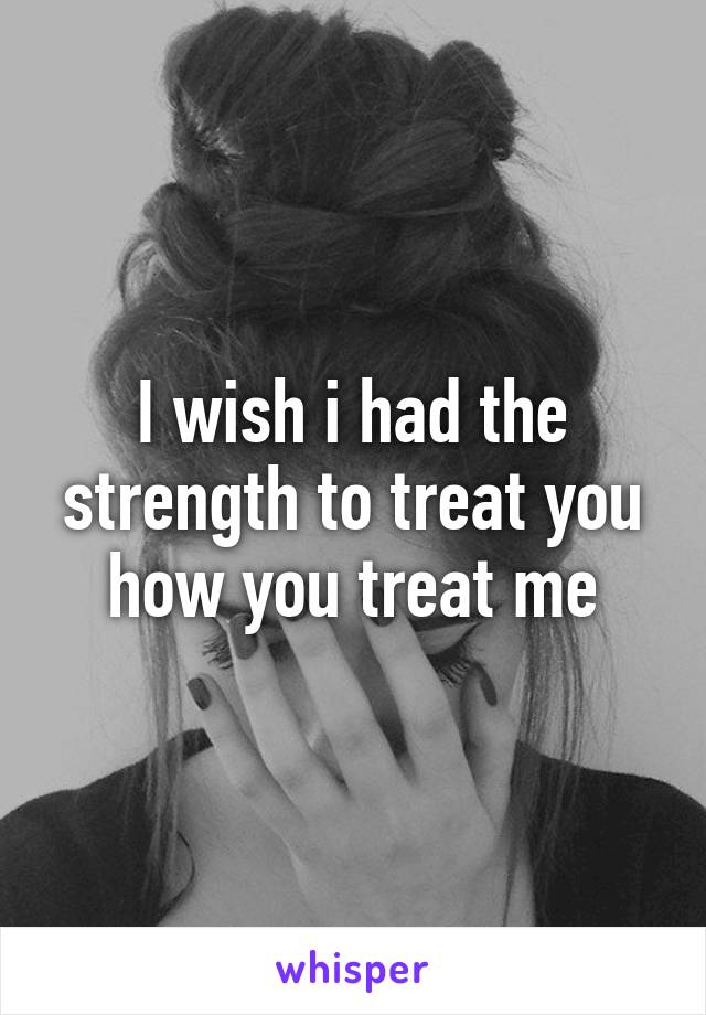I wish i had the strength to treat you how you treat me