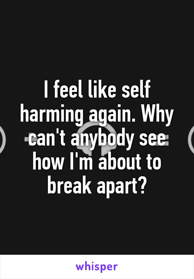 I feel like self harming again. Why can't anybody see how I'm about to break apart?