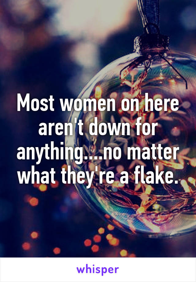 Most women on here aren't down for anything....no matter what they're a flake.