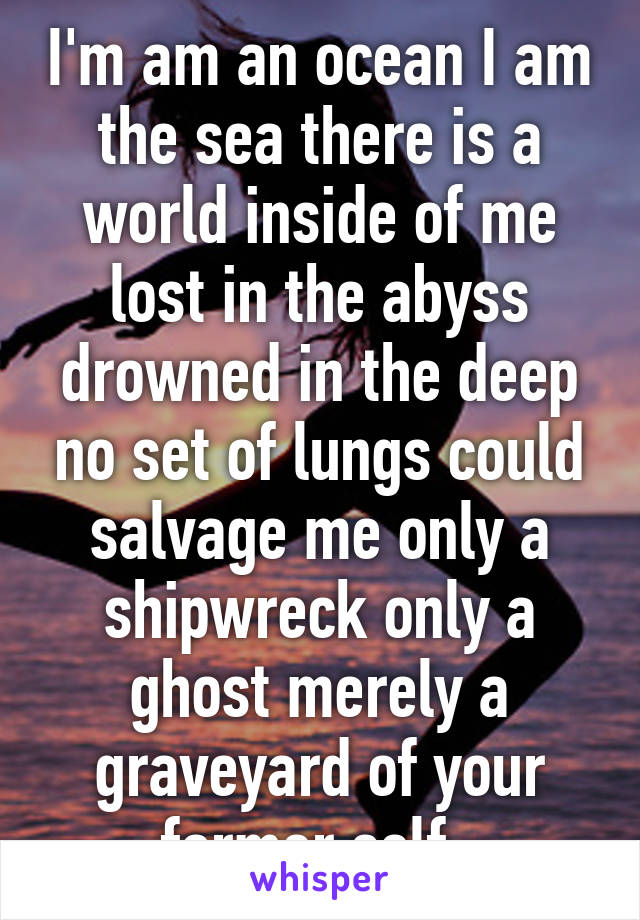 I'm am an ocean I am the sea there is a world inside of me lost in the abyss drowned in the deep no set of lungs could salvage me only a shipwreck only a ghost merely a graveyard of your former self  