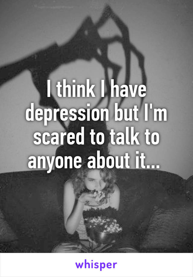 I think I have depression but I'm scared to talk to anyone about it... 

