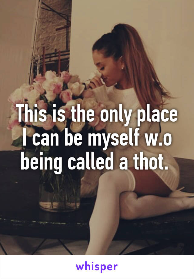 This is the only place I can be myself w.o being called a thot. 