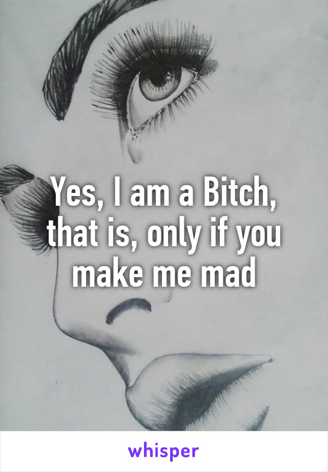 Yes, I am a Bitch, that is, only if you make me mad