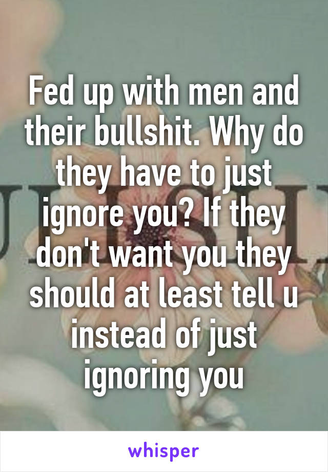 Fed up with men and their bullshit. Why do they have to just ignore you? If they don't want you they should at least tell u instead of just ignoring you