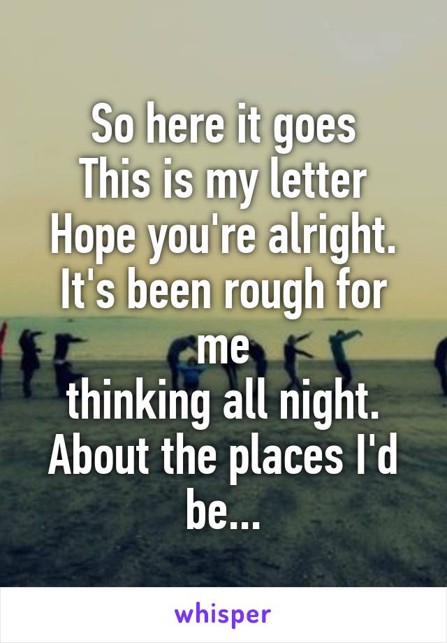 So here it goes
This is my letter
Hope you're alright. It's been rough for me
thinking all night. About the places I'd be...