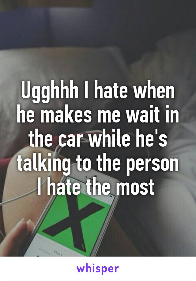 Ugghhh I hate when he makes me wait in the car while he's talking to the person I hate the most 