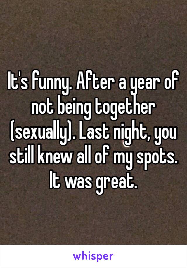 It's funny. After a year of not being together (sexually). Last night, you still knew all of my spots. It was great.