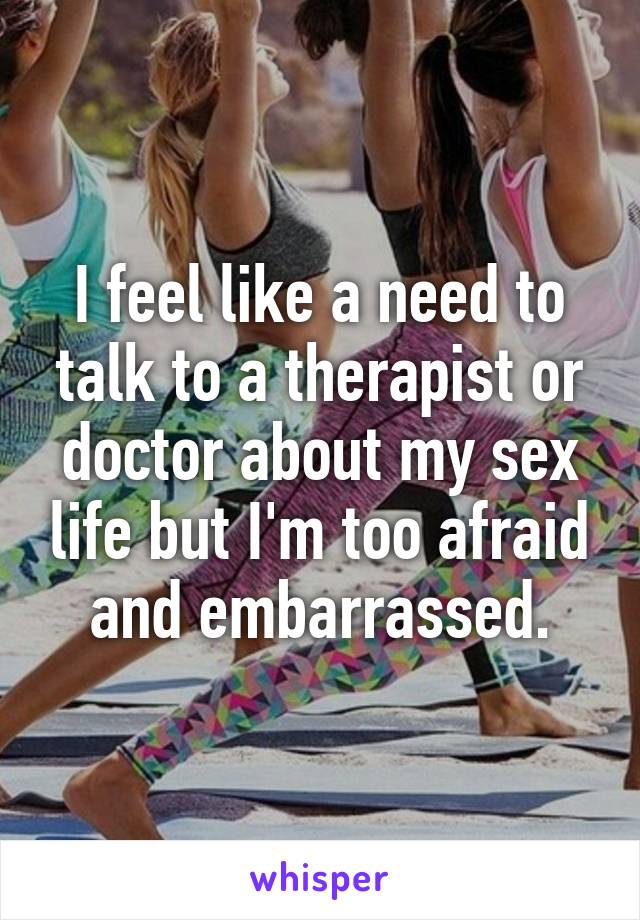 I feel like a need to talk to a therapist or doctor about my sex life but I'm too afraid and embarrassed.