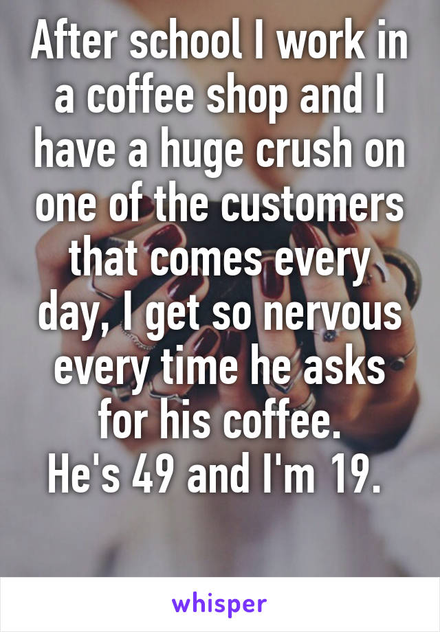 After school I work in a coffee shop and I have a huge crush on one of the customers that comes every day, I get so nervous every time he asks for his coffee.
He's 49 and I'm 19. 

