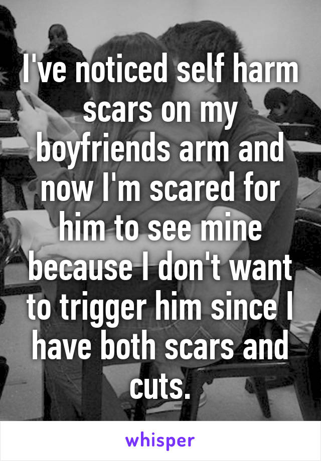 I've noticed self harm scars on my boyfriends arm and now I'm scared for him to see mine because I don't want to trigger him since I have both scars and cuts.