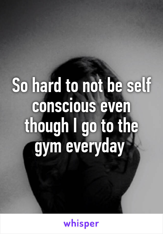So hard to not be self conscious even though I go to the gym everyday 