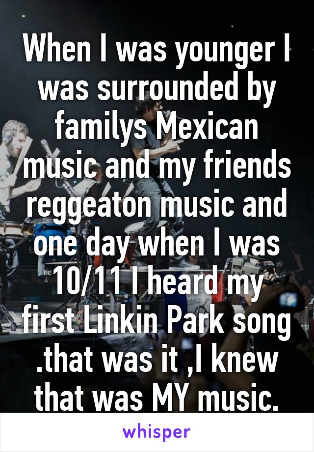 When I was younger I was surrounded by familys Mexican music and my friends reggeaton music and one day when I was 10/11 I heard my first Linkin Park song .that was it ,I knew that was MY music.
