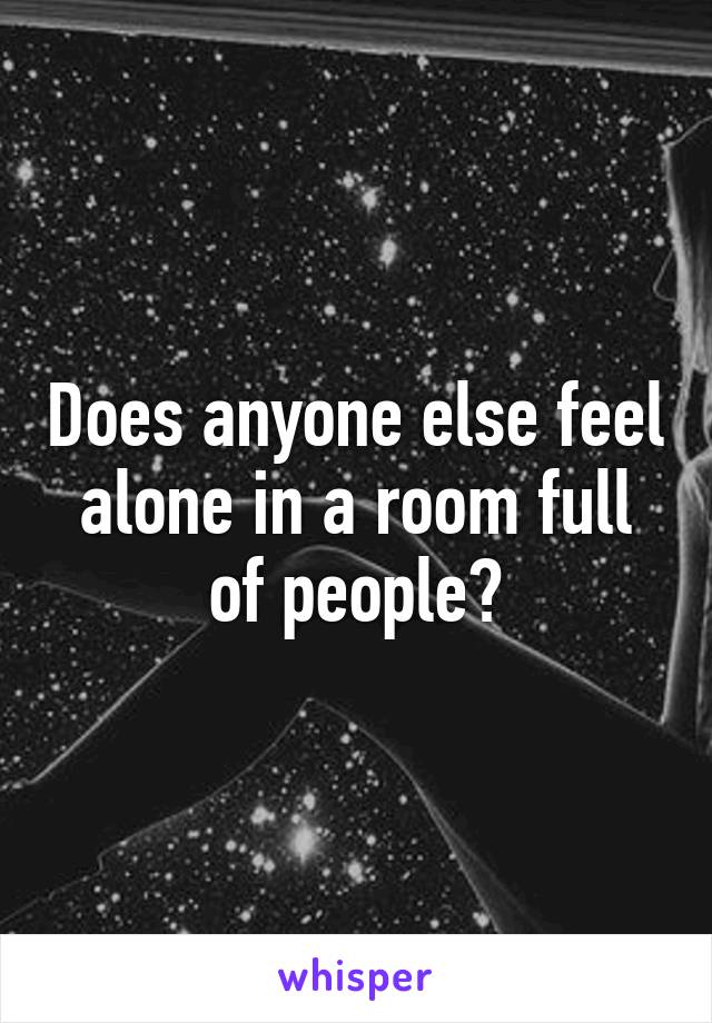 Does anyone else feel alone in a room full of people?