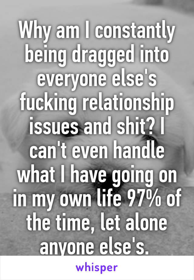 Why am I constantly being dragged into everyone else's fucking relationship issues and shit? I can't even handle what I have going on in my own life 97% of the time, let alone anyone else's. 