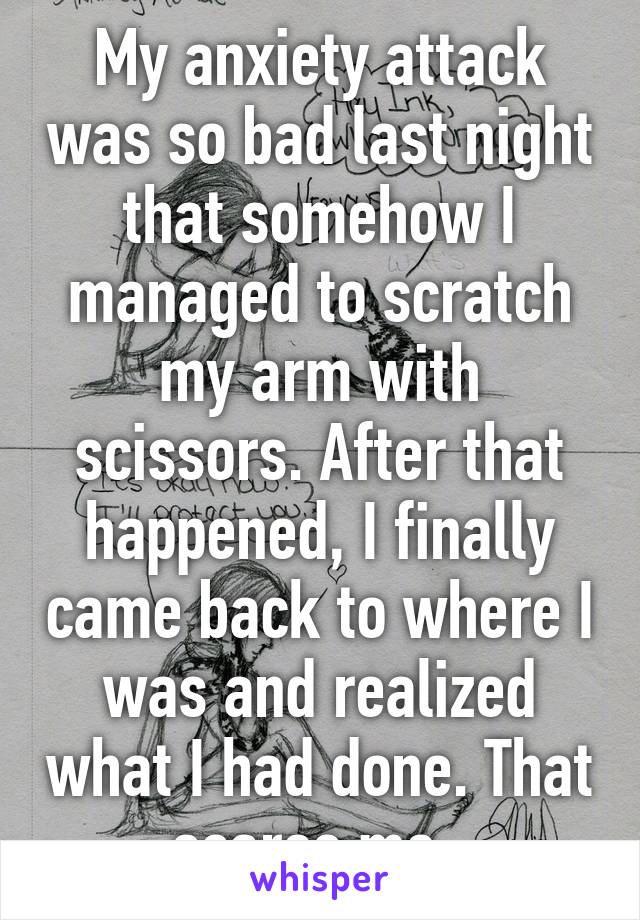 My anxiety attack was so bad last night that somehow I managed to scratch my arm with scissors. After that happened, I finally came back to where I was and realized what I had done. That scares me. 