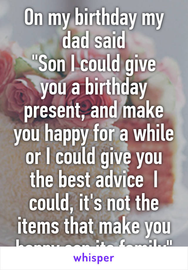 On my birthday my dad said
"Son I could give you a birthday present, and make you happy for a while or I could give you the best advice  I could, it's not the items that make you happy son its family"