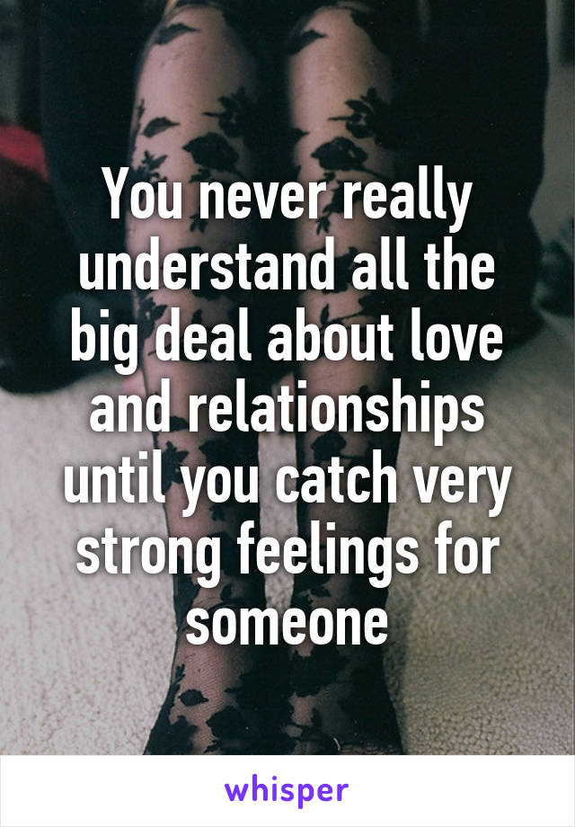 You never really understand all the big deal about love and relationships until you catch very strong feelings for someone