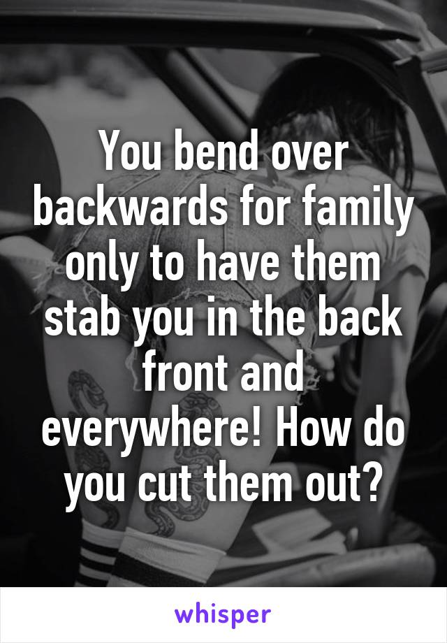 You bend over backwards for family only to have them stab you in the back front and everywhere! How do you cut them out?