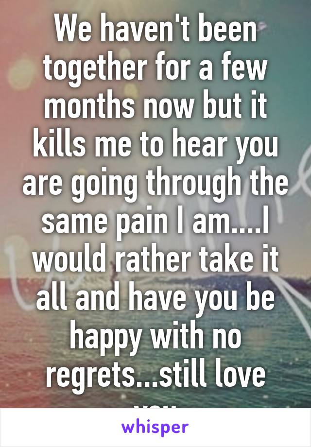We haven't been together for a few months now but it kills me to hear you are going through the same pain I am....I would rather take it all and have you be happy with no regrets...still love you