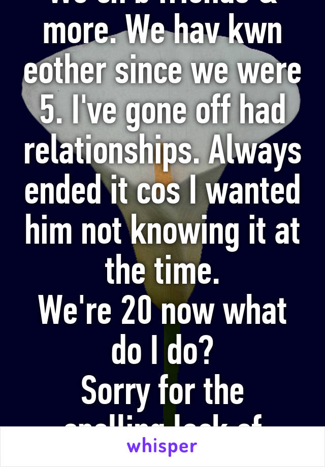 We cn b friends & more. We hav kwn eother since we were 5. I've gone off had relationships. Always ended it cos I wanted him not knowing it at the time.
We're 20 now what do I do?
Sorry for the spelling lack of space!