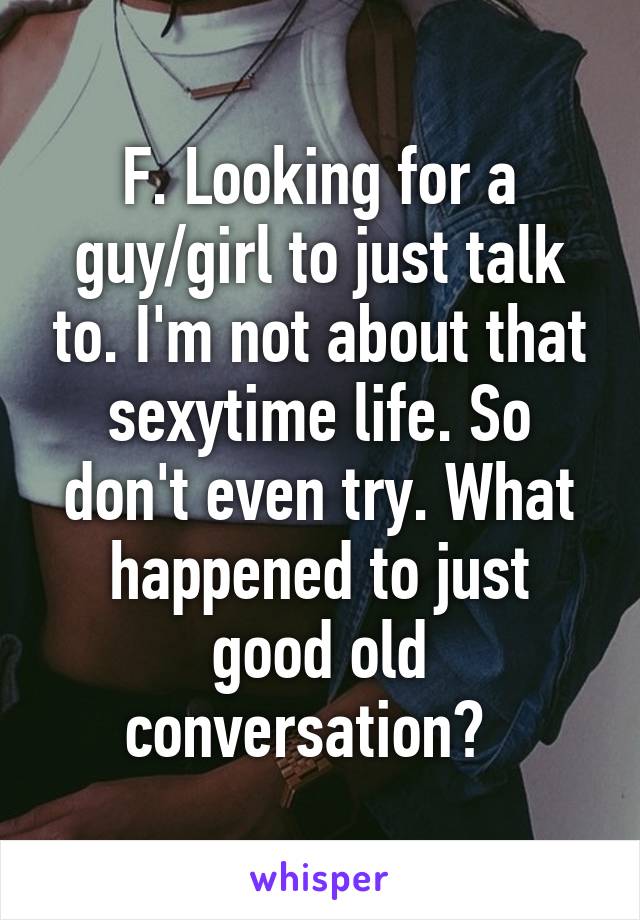 F. Looking for a guy/girl to just talk to. I'm not about that sexytime life. So don't even try. What happened to just good old conversation?  