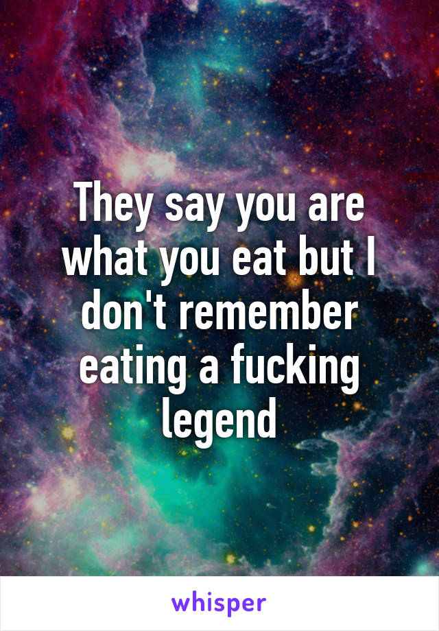 They say you are what you eat but I don't remember eating a fucking legend