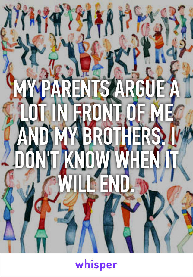 MY PARENTS ARGUE A LOT IN FRONT OF ME AND MY BROTHERS. I DON'T KNOW WHEN IT WILL END.