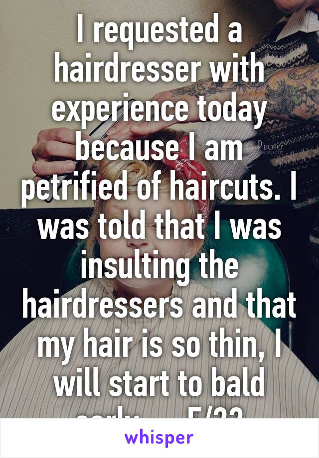 I requested a hairdresser with experience today because I am petrified of haircuts. I was told that I was insulting the hairdressers and that my hair is so thin, I will start to bald early..... F/22