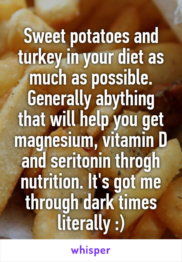 Sweet potatoes and turkey in your diet as much as possible. Generally abything that will help you get magnesium, vitamin D and seritonin throgh nutrition. It's got me through dark times literally :)