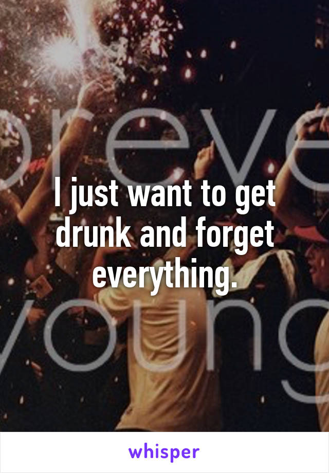 I just want to get drunk and forget everything.