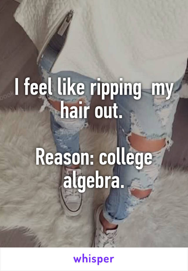 I feel like ripping  my hair out. 

Reason: college algebra.