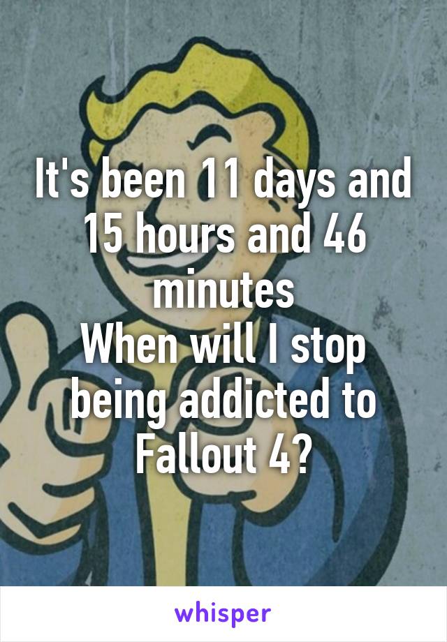 It's been 11 days and 15 hours and 46 minutes
When will I stop being addicted to Fallout 4?