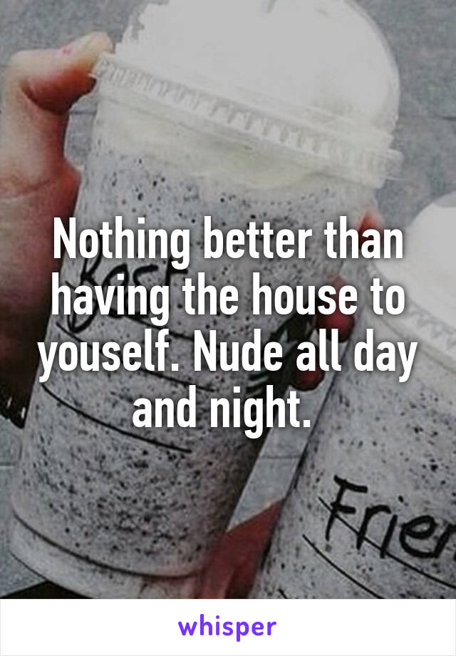 Nothing better than having the house to youself. Nude all day and night. 