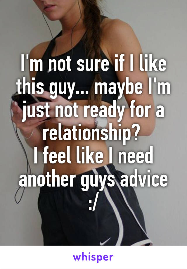 I'm not sure if I like this guy... maybe I'm just not ready for a relationship? 
I feel like I need another guys advice :/