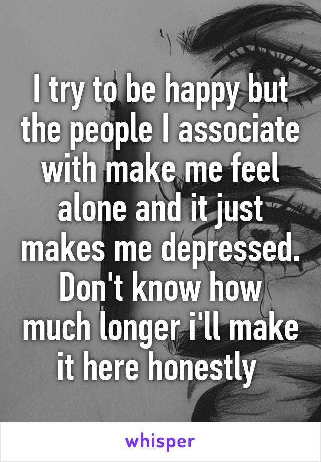 I try to be happy but the people I associate with make me feel alone and it just makes me depressed. Don't know how much longer i'll make it here honestly 