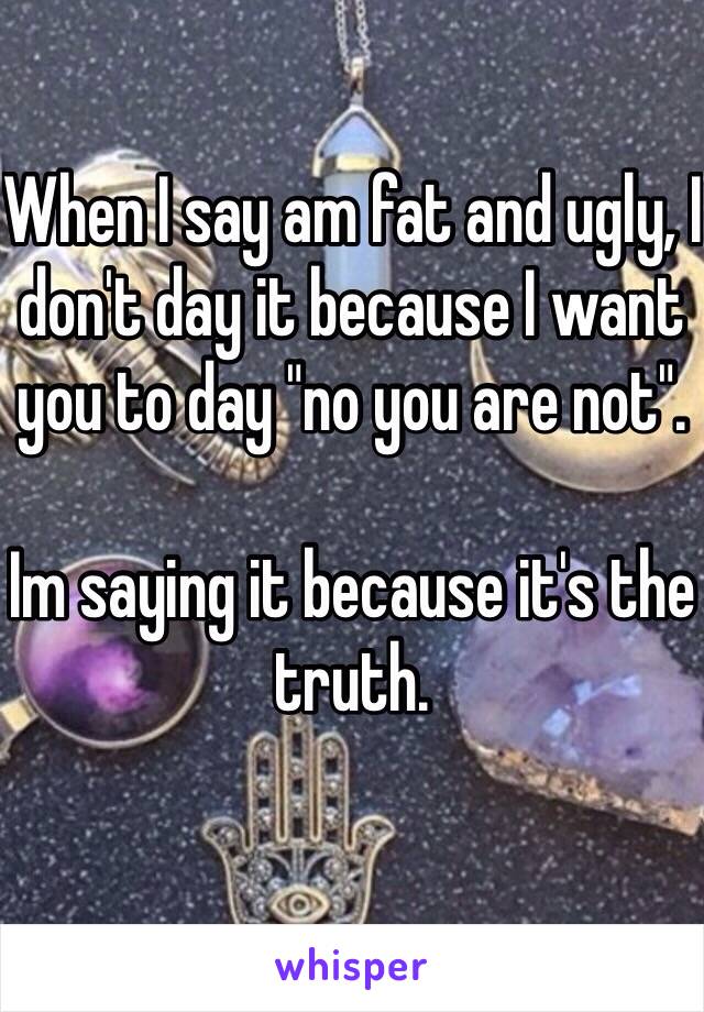 When I say am fat and ugly, I don't day it because I want you to day "no you are not". 

Im saying it because it's the truth.