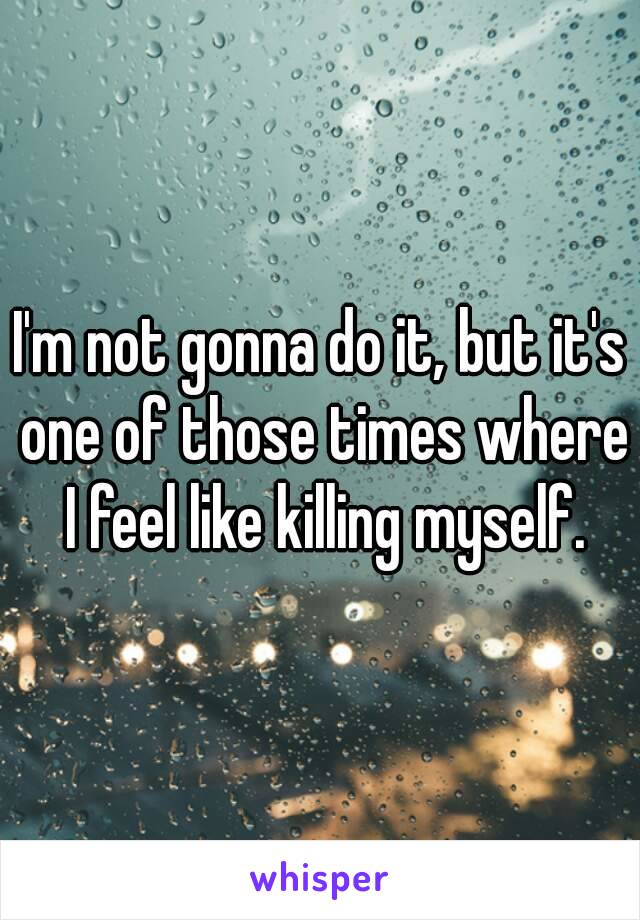 I'm not gonna do it, but it's one of those times where I feel like killing myself.