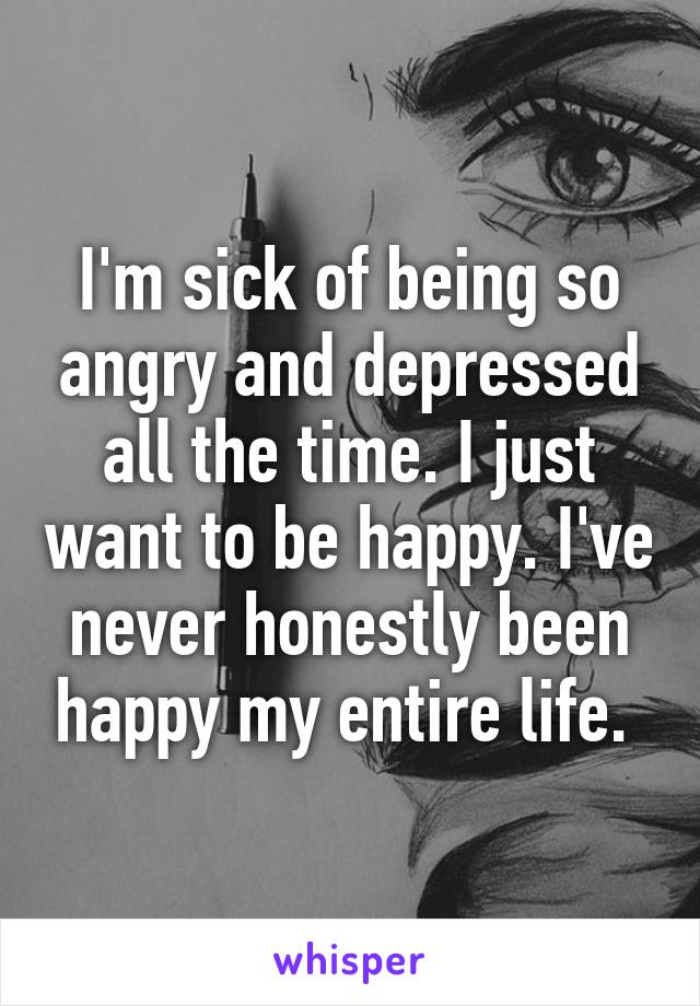 I'm sick of being so angry and depressed all the time. I just want to be happy. I've never honestly been happy my entire life. 