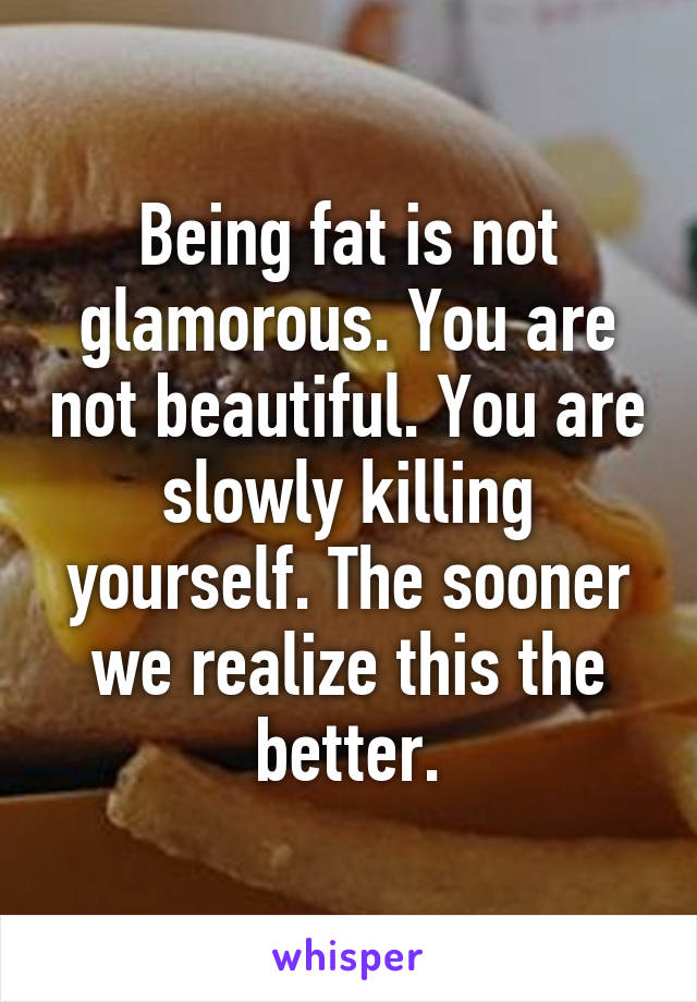 Being fat is not glamorous. You are not beautiful. You are slowly killing yourself. The sooner we realize this the better.