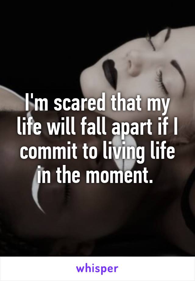 I'm scared that my life will fall apart if I commit to living life in the moment. 