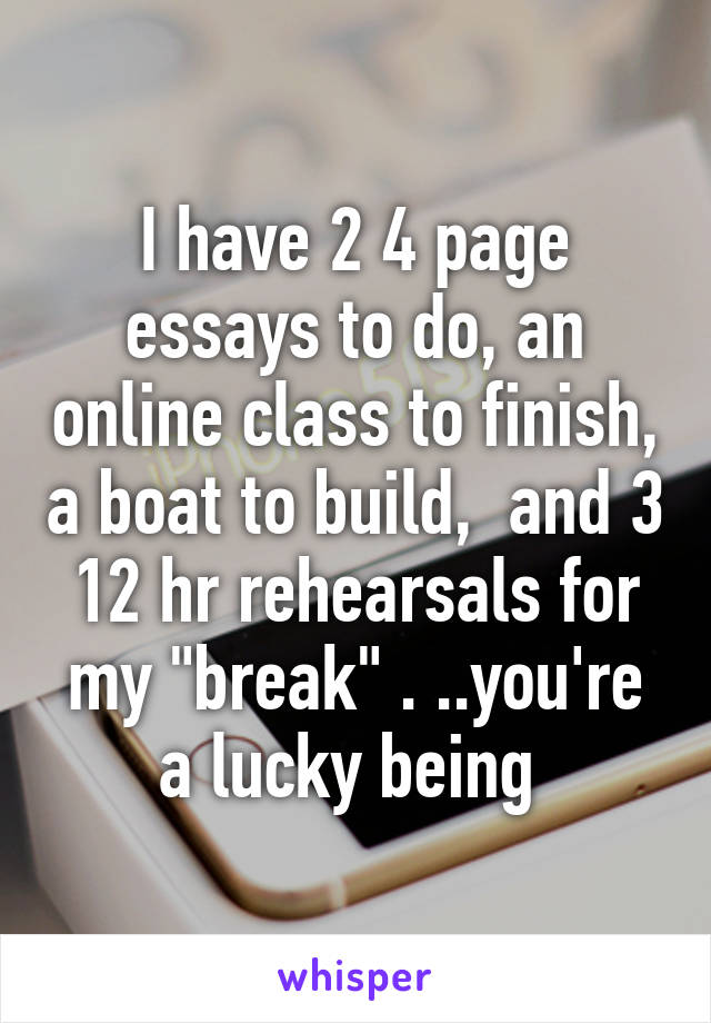 I have 2 4 page essays to do, an online class to finish, a boat to build,  and 3 12 hr rehearsals for my "break" . ..you're a lucky being 