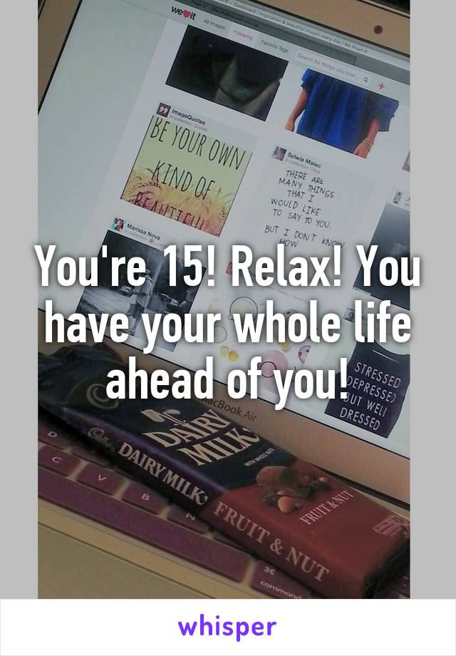 You're 15! Relax! You have your whole life ahead of you!