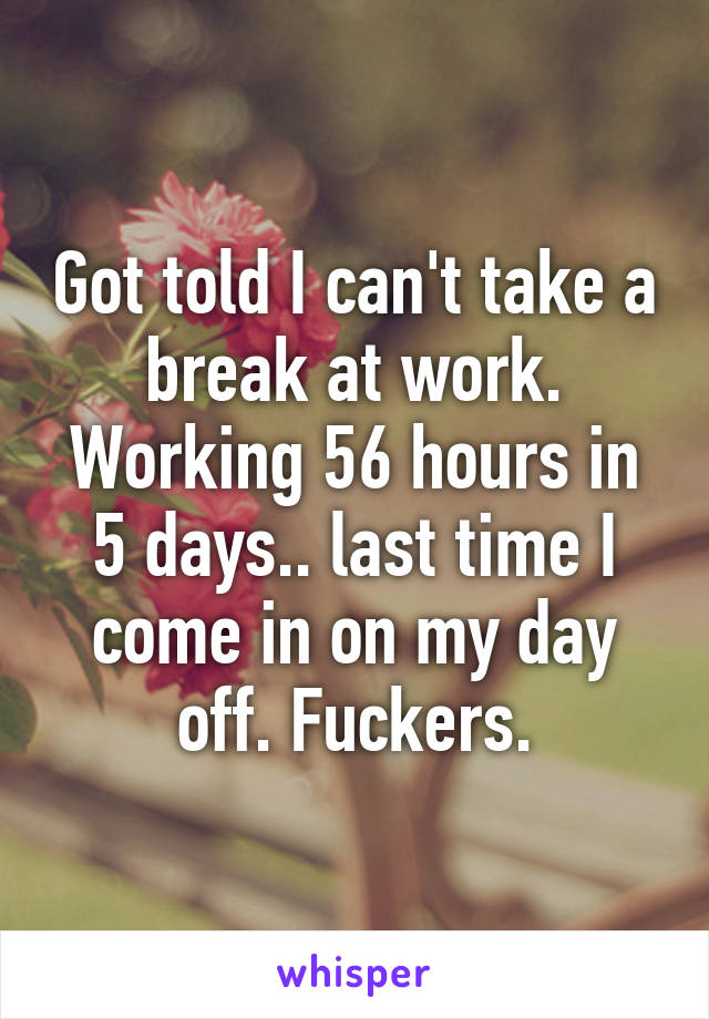 Got told I can't take a break at work. Working 56 hours in 5 days.. last time I come in on my day off. Fuckers.
